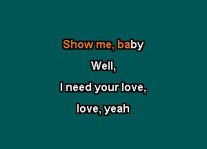 Show me, baby

Well,
I need your love,

love, yeah