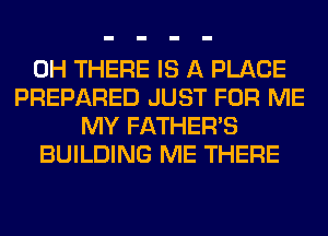 0H THERE IS A PLACE
PREPARED JUST FOR ME
MY FATHER'S
BUILDING ME THERE