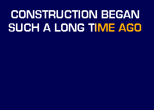 CONSTRUCTION BEGAN
SUCH A LONG TIME AGO