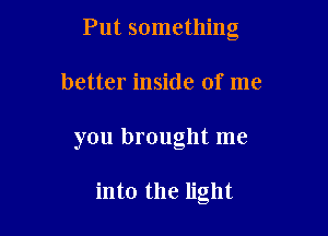 Put something

better inside of me

you brought me

into the light