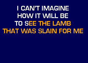 I CAN'T IMAGINE

HOW IT WILL BE

TO SEE THE LAMB
THAT WAS SLAIN FOR ME