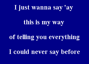 I just wanna say 'ay
this is my way
of telling you everything

I could never say before