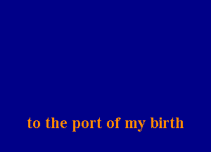 to the port of my birth