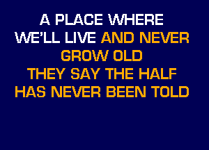 A PLACE WHERE
WE'LL LIVE AND NEVER
GROW OLD
THEY SAY THE HALF
HAS NEVER BEEN TOLD