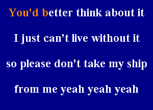 You'd better think about it
I just can't live Without it
so please don't take my ship

from me yeah yeah yeah