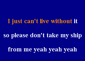 I just can't live Without it
so please don't take my ship

from me yeah yeah yeah