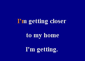 I'm getting closer

to my home

I'm getting.