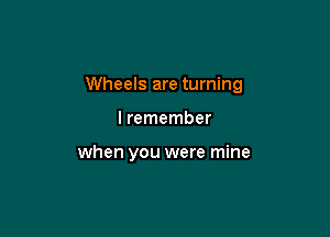 Wheels are turning

I remember

when you were mine