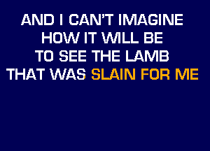 AND I CAN'T IMAGINE
HOW IT WILL BE
TO SEE THE LAMB
THAT WAS SLAIN FOR ME