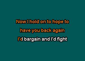 Now I hold on to hope to

have you back again

I'd bargain and I'd fight