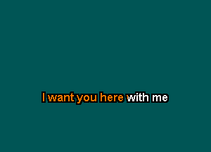 lwant you here with me