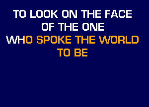 TO LOOK ON THE FACE
OF THE ONE
WHO SPOKE THE WORLD
TO BE