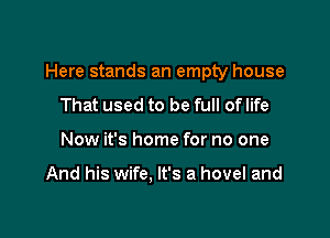 Here stands an empty house

That used to be full of life
Now it's home for no one

And his wife, It's a hovel and