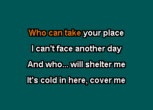 Who can take your place

I can't face another day
And who... will shelter me

It's cold in here. cover me