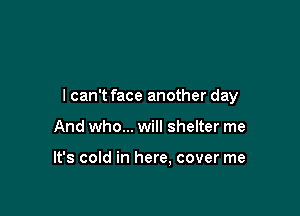 I can't face another day

And who... will shelter me

It's cold in here. cover me