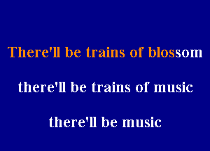 There'll be trains of blossom

there'll be trains of music

there'll be music