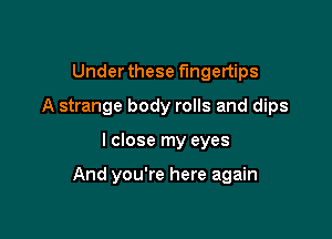 Under these fingertips

A strange body rolls and dips

I close my eyes

And you're here again