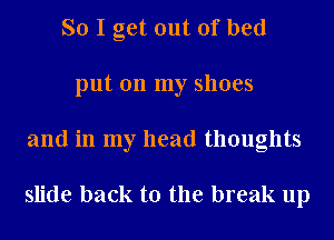 So I get out of bed
put on my shoes
and in my head thoughts

slide back to the break up