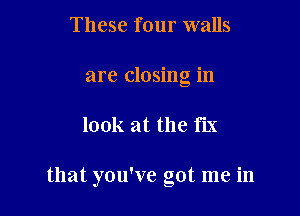 These four walls
are closing in

look at the fix

that you've got me in