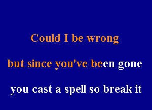 Could I be wrong

but since you've been gone

you cast a spell so break it