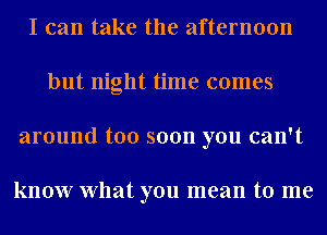 I can take the afternoon
but night time comes
around too soon you can't

know What you mean to me