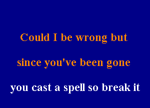 Could I be wrong but

since you've been gone

you cast a spell so break it