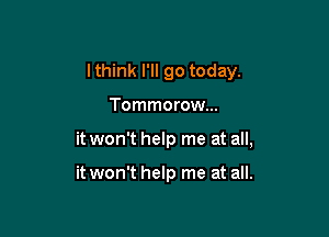 I think I'll go today.

Tommorow...

it won't help me at all,

it won't help me at all.