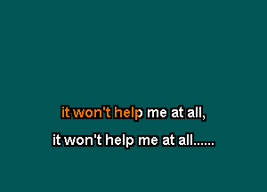 it won't help me at all,

it won't help me at all ......