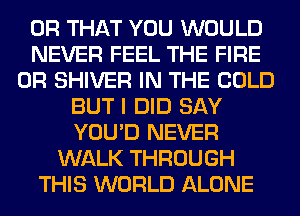 OR THAT YOU WOULD
NEVER FEEL THE FIRE
0R SHIVER IN THE COLD
BUT I DID SAY
YOU'D NEVER
WALK THROUGH
THIS WORLD ALONE