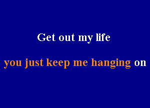 Get out my life

you just keep me hanging on