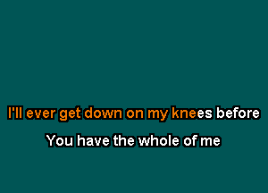 I'll ever get down on my knees before

You have the whole of me