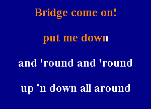 Bridge come on!

put me down
and 'round and 'round

up 'n down all around