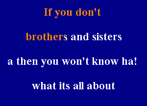 If you don't

brothers and sisters
a then you won't know ha!

what its all about