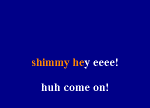 shimmy hey eeee!

huh come on!