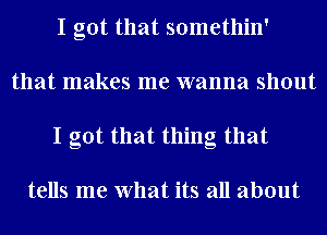 I got that somethin'
that makes me wanna shout
I got that thing that

tells me What its all about