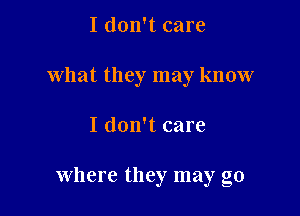 I don't care

what they may know

I don't care

Where they may go