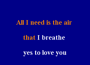 All I need is the air

that I breathe

yes to love you