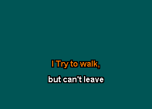 I Try to walk,

but can't leave