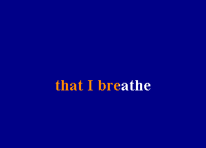 that I breathe