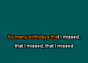 So many birthdays that I missed,

that I missed, that I missed