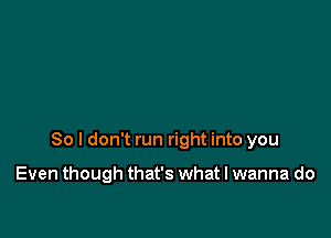 So I don't run right into you

Even though that's what I wanna do