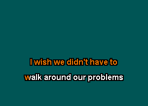 I wish we didn't have to

walk around our problems