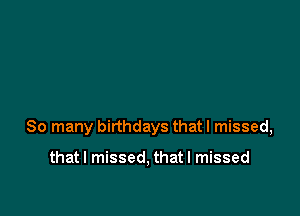 So many birthdays that I missed,

that I missed, that I missed