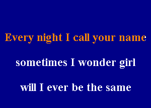 Every night I call your name
sometimes I wonder girl

Will I ever be the same