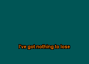 I've got nothing to lose