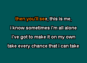 then you'll see, this is me,
i know sometimes i'm all alone
We got to make it on my own

take every chance that i can take