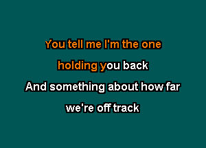 You tell me I'm the one

holding you back

And something about how far

we're off track