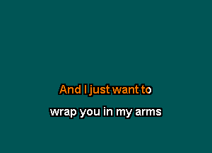 And ljust want to

wrap you in my arms