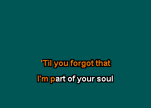 'Til you forgot that

I'm part ofyour soul