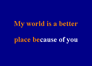 My world is a better

place because ofyou
